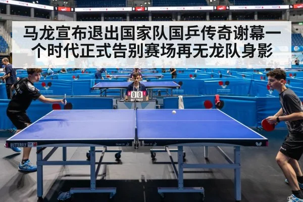 马龙宣布退出国家队国乒传奇谢幕一个时代正式告别赛场再无龙队身影